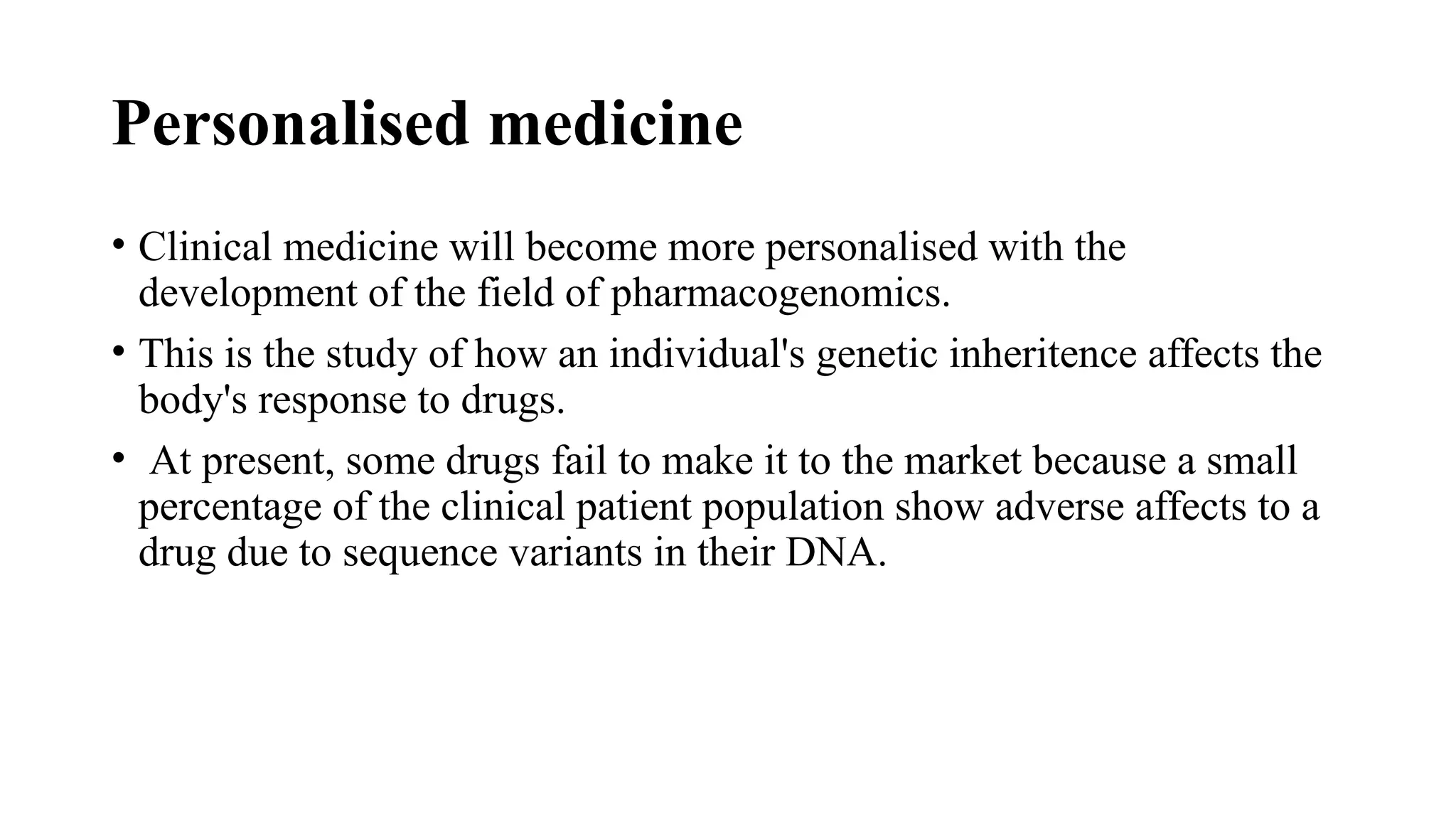 Personalised medicine
• Clinical medicine will become more personalised with the
development of the field of pharmacogenomics.
• This is the study of how an individual's genetic inheritence affects the
body's response to drugs.
• At present, some drugs fail to make it to the market because a small
percentage of the clinical patient population show adverse affects to a
drug due to sequence variants in their DNA.
 