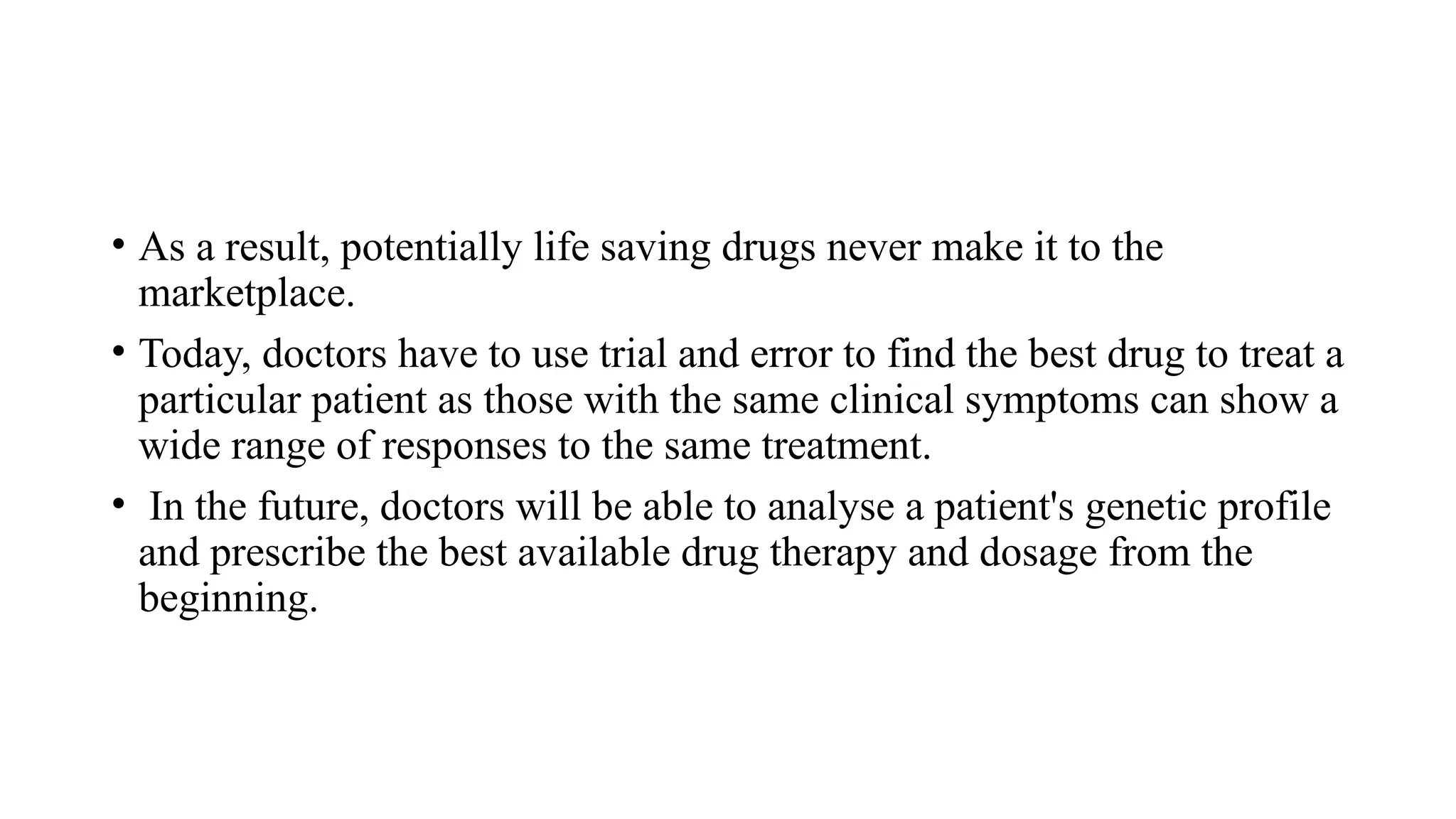 • As a result, potentially life saving drugs never make it to the
marketplace.
• Today, doctors have to use trial and error to find the best drug to treat a
particular patient as those with the same clinical symptoms can show a
wide range of responses to the same treatment.
• In the future, doctors will be able to analyse a patient's genetic profile
and prescribe the best available drug therapy and dosage from the
beginning.
 