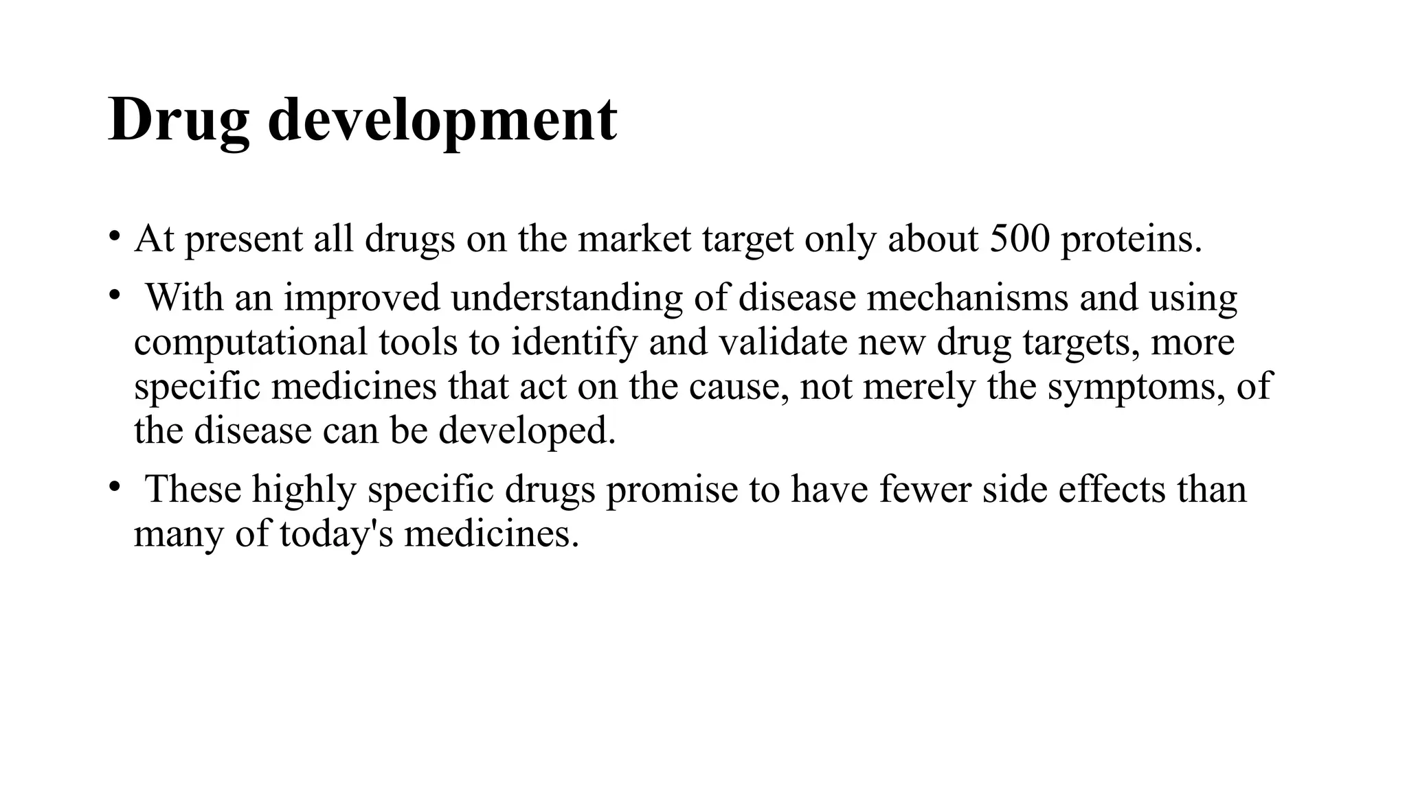 Drug development
• At present all drugs on the market target only about 500 proteins.
• With an improved understanding of disease mechanisms and using
computational tools to identify and validate new drug targets, more
specific medicines that act on the cause, not merely the symptoms, of
the disease can be developed.
• These highly specific drugs promise to have fewer side effects than
many of today's medicines.
 