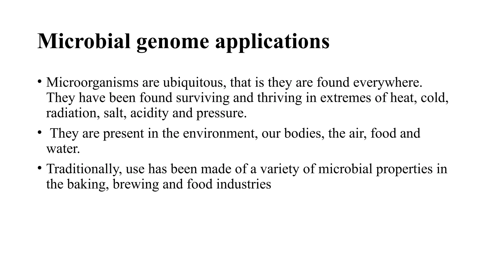 Microbial genome applications
• Microorganisms are ubiquitous, that is they are found everywhere.
They have been found surviving and thriving in extremes of heat, cold,
radiation, salt, acidity and pressure.
• They are present in the environment, our bodies, the air, food and
water.
• Traditionally, use has been made of a variety of microbial properties in
the baking, brewing and food industries
 