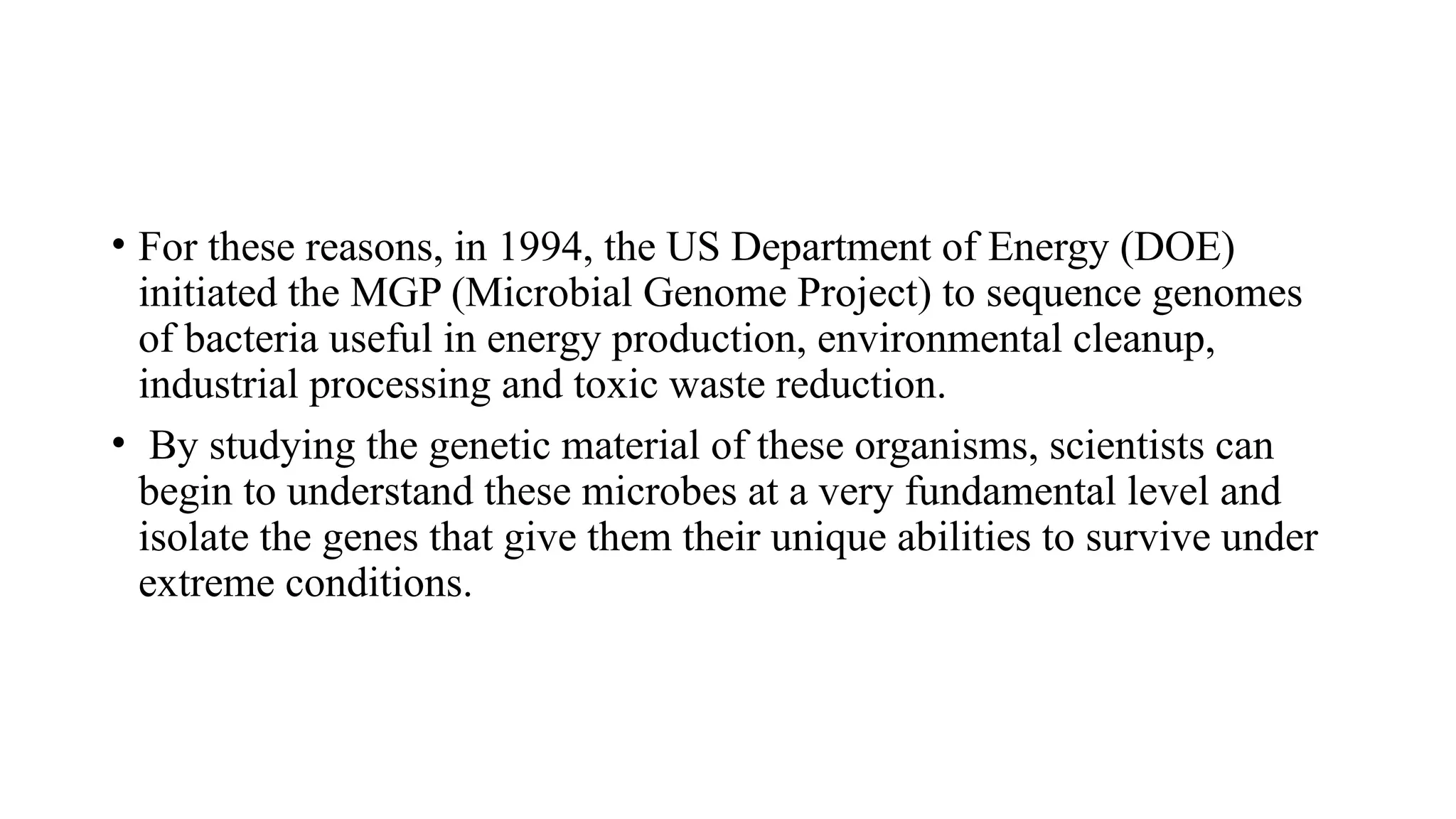 • For these reasons, in 1994, the US Department of Energy (DOE)
initiated the MGP (Microbial Genome Project) to sequence genomes
of bacteria useful in energy production, environmental cleanup,
industrial processing and toxic waste reduction.
• By studying the genetic material of these organisms, scientists can
begin to understand these microbes at a very fundamental level and
isolate the genes that give them their unique abilities to survive under
extreme conditions.
 