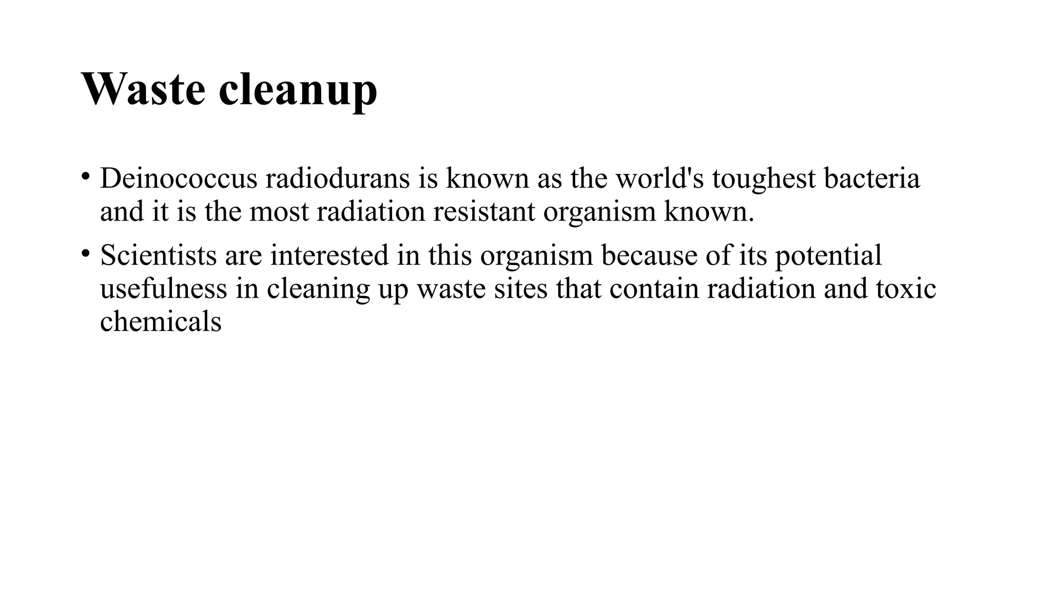 Waste cleanup
• Deinococcus radiodurans is known as the world's toughest bacteria
and it is the most radiation resistant organism known.
• Scientists are interested in this organism because of its potential
usefulness in cleaning up waste sites that contain radiation and toxic
chemicals
 
