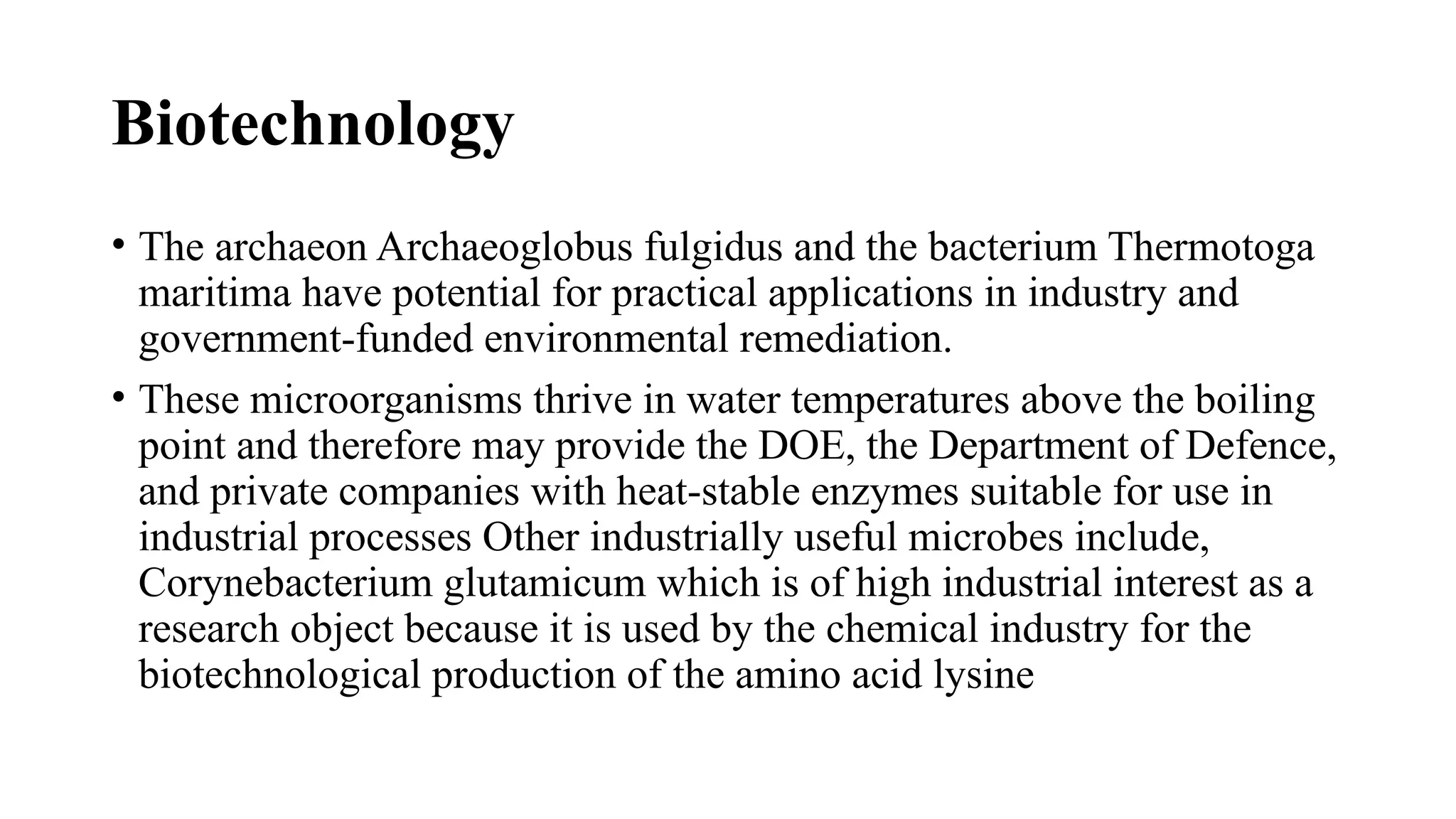 Biotechnology
• The archaeon Archaeoglobus fulgidus and the bacterium Thermotoga
maritima have potential for practical applications in industry and
government-funded environmental remediation.
• These microorganisms thrive in water temperatures above the boiling
point and therefore may provide the DOE, the Department of Defence,
and private companies with heat-stable enzymes suitable for use in
industrial processes Other industrially useful microbes include,
Corynebacterium glutamicum which is of high industrial interest as a
research object because it is used by the chemical industry for the
biotechnological production of the amino acid lysine
 