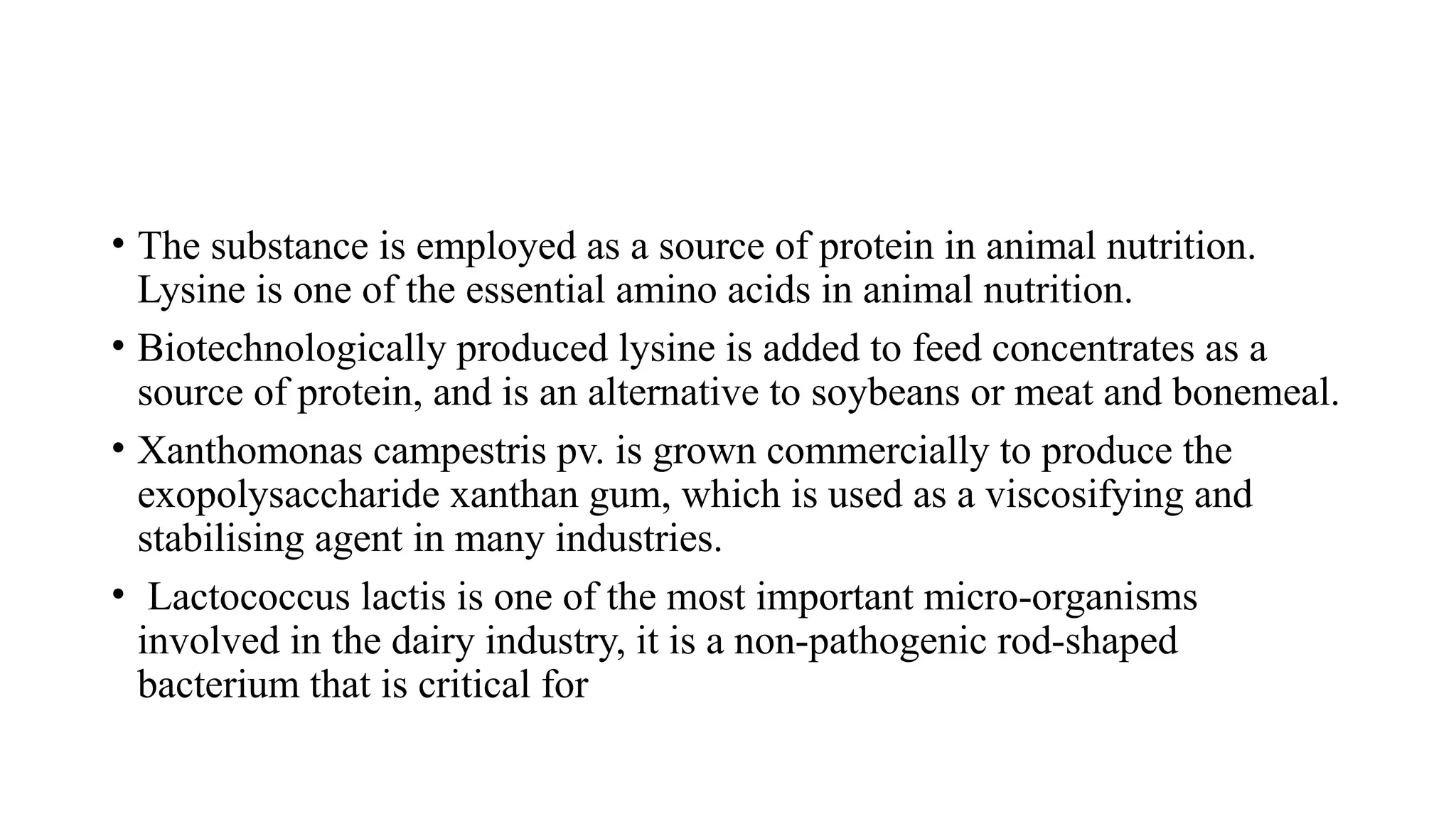 • The substance is employed as a source of protein in animal nutrition.
Lysine is one of the essential amino acids in animal nutrition.
• Biotechnologically produced lysine is added to feed concentrates as a
source of protein, and is an alternative to soybeans or meat and bonemeal.
• Xanthomonas campestris pv. is grown commercially to produce the
exopolysaccharide xanthan gum, which is used as a viscosifying and
stabilising agent in many industries.
• Lactococcus lactis is one of the most important micro-organisms
involved in the dairy industry, it is a non-pathogenic rod-shaped
bacterium that is critical for
 