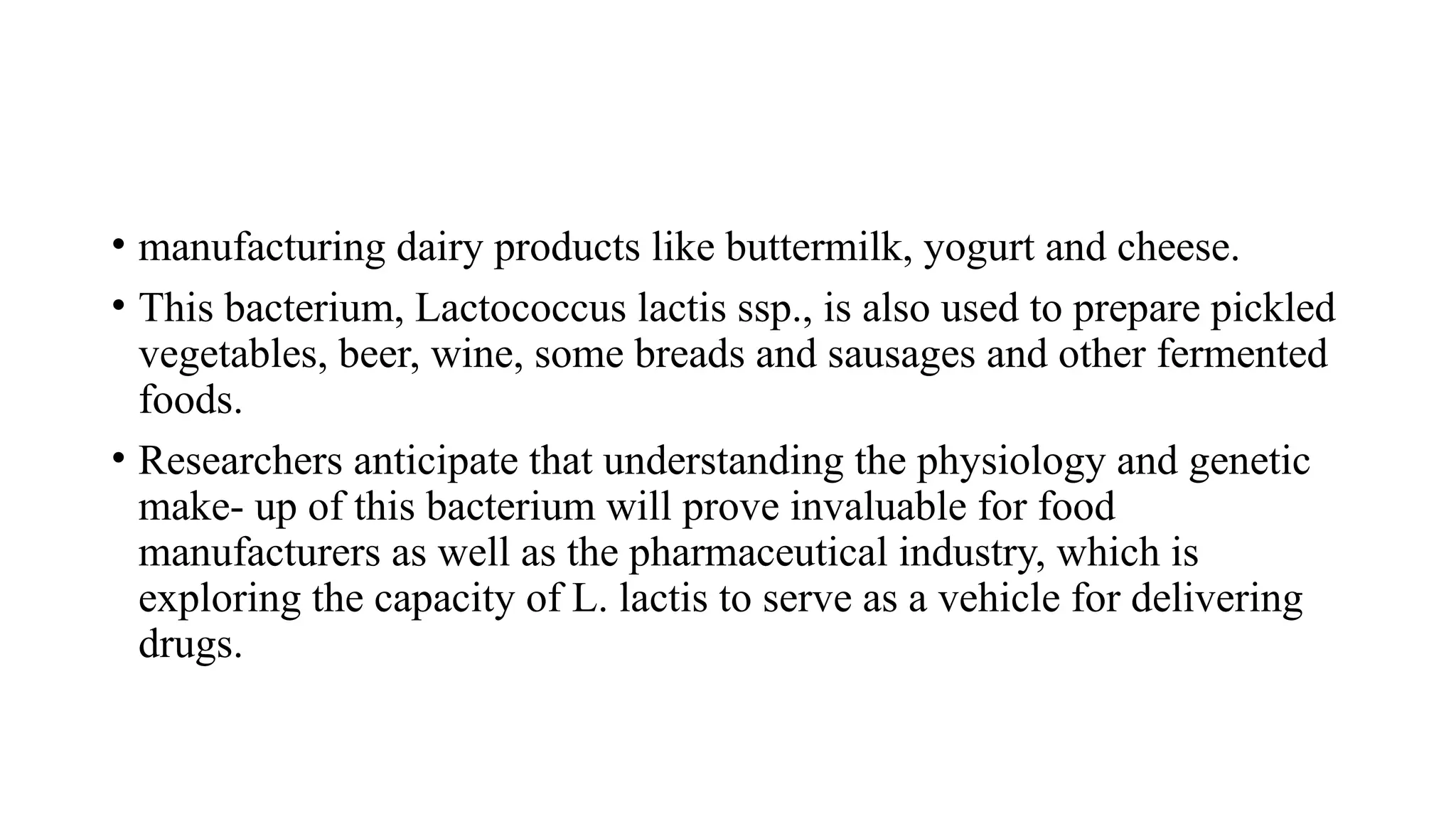 • manufacturing dairy products like buttermilk, yogurt and cheese.
• This bacterium, Lactococcus lactis ssp., is also used to prepare pickled
vegetables, beer, wine, some breads and sausages and other fermented
foods.
• Researchers anticipate that understanding the physiology and genetic
make- up of this bacterium will prove invaluable for food
manufacturers as well as the pharmaceutical industry, which is
exploring the capacity of L. lactis to serve as a vehicle for delivering
drugs.
 