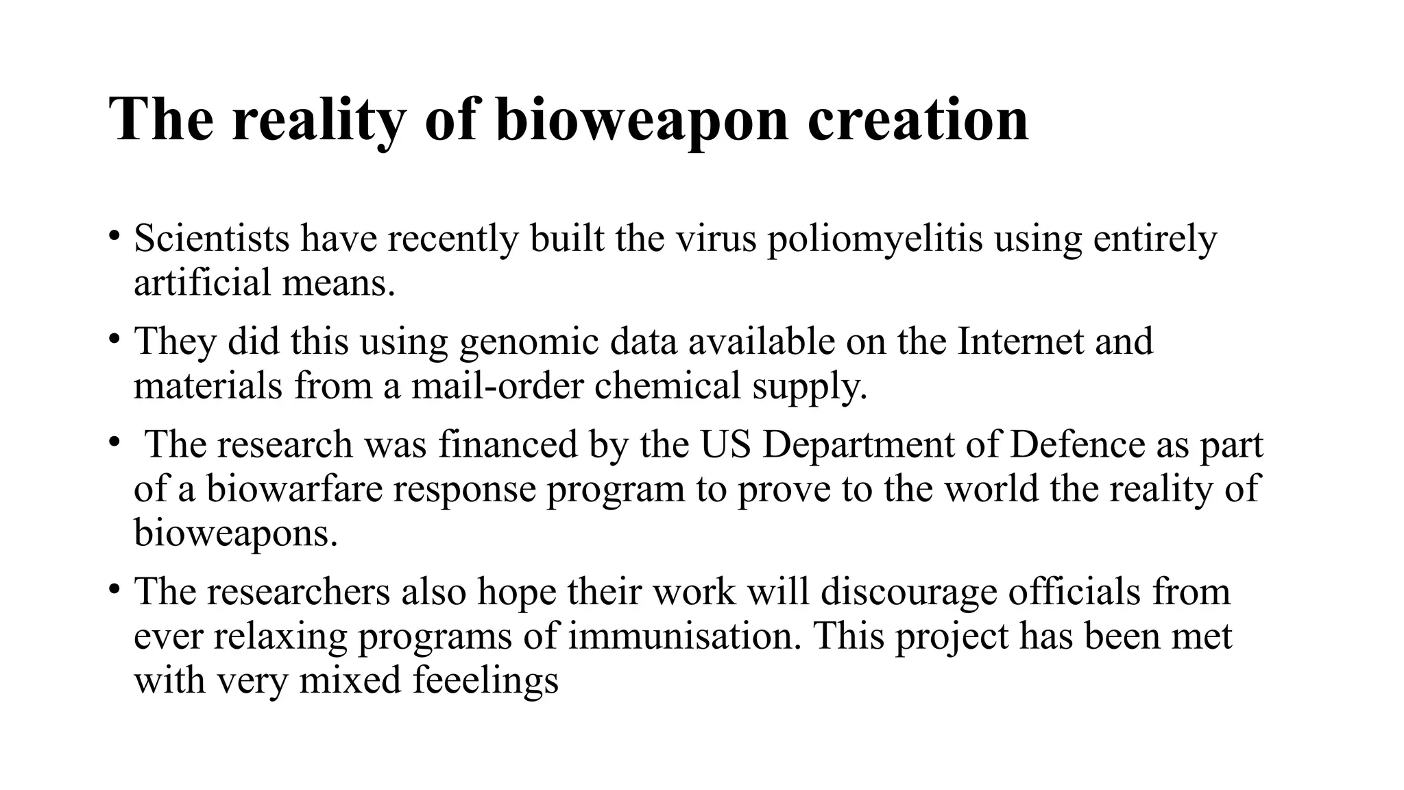 The reality of bioweapon creation
• Scientists have recently built the virus poliomyelitis using entirely
artificial means.
• They did this using genomic data available on the Internet and
materials from a mail-order chemical supply.
• The research was financed by the US Department of Defence as part
of a biowarfare response program to prove to the world the reality of
bioweapons.
• The researchers also hope their work will discourage officials from
ever relaxing programs of immunisation. This project has been met
with very mixed feeelings
 
