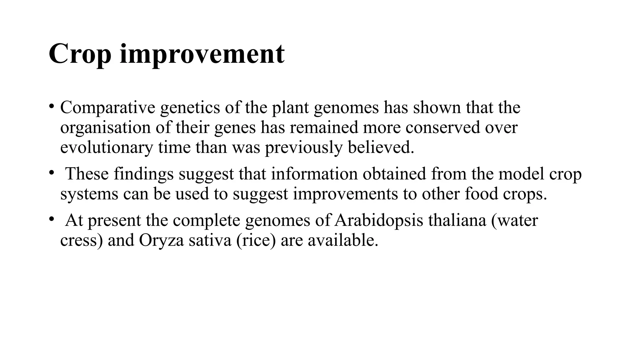 Crop improvement
• Comparative genetics of the plant genomes has shown that the
organisation of their genes has remained more conserved over
evolutionary time than was previously believed.
• These findings suggest that information obtained from the model crop
systems can be used to suggest improvements to other food crops.
• At present the complete genomes of Arabidopsis thaliana (water
cress) and Oryza sativa (rice) are available.
 
