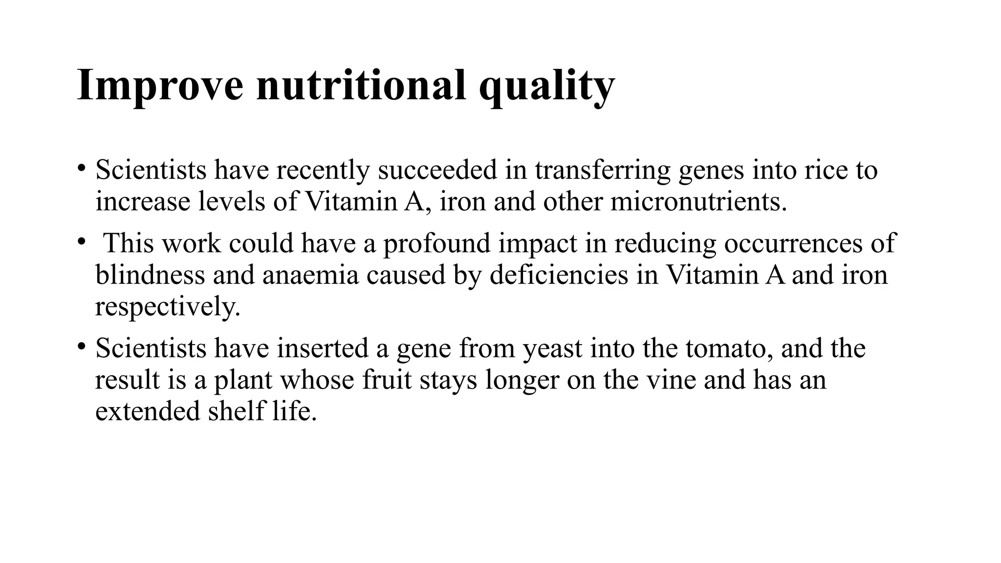 Improve nutritional quality
• Scientists have recently succeeded in transferring genes into rice to
increase levels of Vitamin A, iron and other micronutrients.
• This work could have a profound impact in reducing occurrences of
blindness and anaemia caused by deficiencies in Vitamin A and iron
respectively.
• Scientists have inserted a gene from yeast into the tomato, and the
result is a plant whose fruit stays longer on the vine and has an
extended shelf life.
 