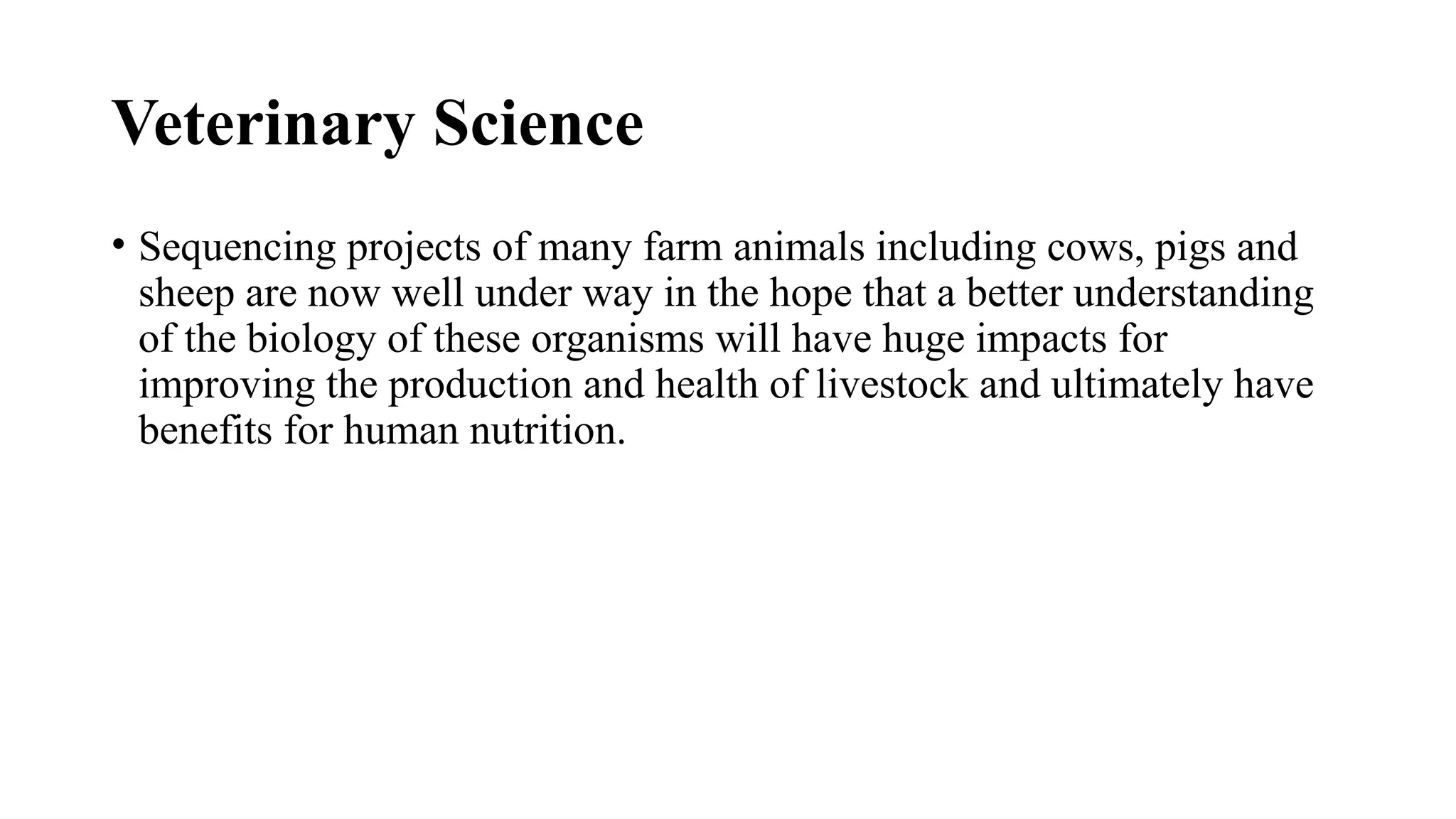 Veterinary Science
• Sequencing projects of many farm animals including cows, pigs and
sheep are now well under way in the hope that a better understanding
of the biology of these organisms will have huge impacts for
improving the production and health of livestock and ultimately have
benefits for human nutrition.
 