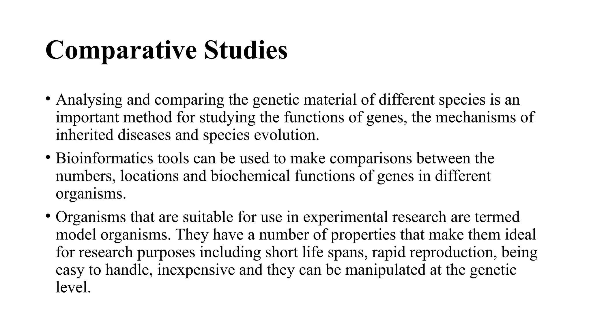 Comparative Studies
• Analysing and comparing the genetic material of different species is an
important method for studying the functions of genes, the mechanisms of
inherited diseases and species evolution.
• Bioinformatics tools can be used to make comparisons between the
numbers, locations and biochemical functions of genes in different
organisms.
• Organisms that are suitable for use in experimental research are termed
model organisms. They have a number of properties that make them ideal
for research purposes including short life spans, rapid reproduction, being
easy to handle, inexpensive and they can be manipulated at the genetic
level.
 