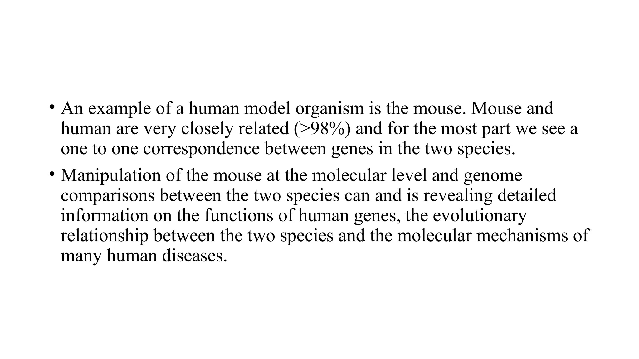 • An example of a human model organism is the mouse. Mouse and
human are very closely related (>98%) and for the most part we see a
one to one correspondence between genes in the two species.
• Manipulation of the mouse at the molecular level and genome
comparisons between the two species can and is revealing detailed
information on the functions of human genes, the evolutionary
relationship between the two species and the molecular mechanisms of
many human diseases.
 