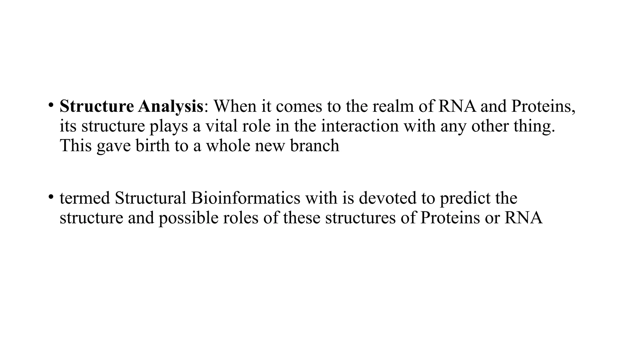 • Structure Analysis: When it comes to the realm of RNA and Proteins,
its structure plays a vital role in the interaction with any other thing.
This gave birth to a whole new branch
• termed Structural Bioinformatics with is devoted to predict the
structure and possible roles of these structures of Proteins or RNA
 