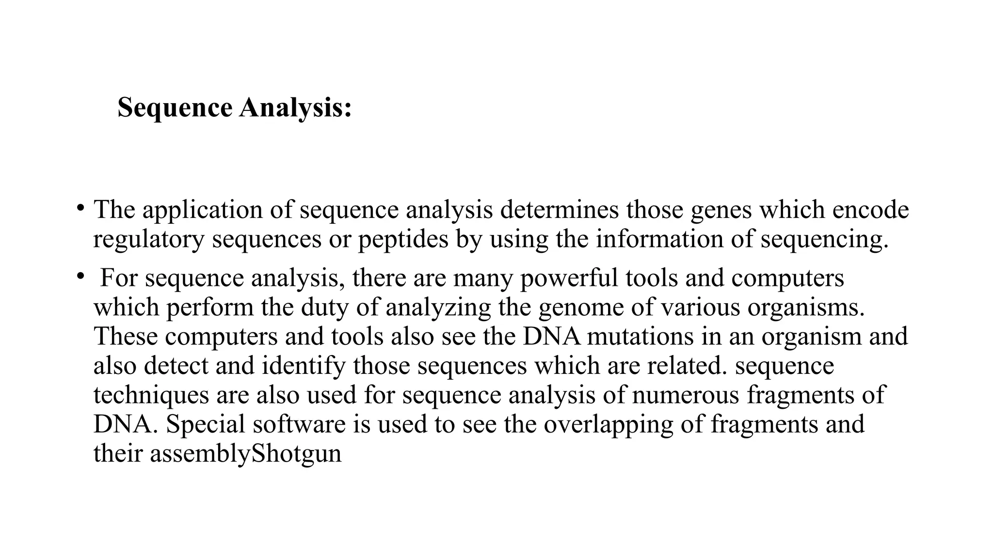 Sequence Analysis:
• The application of sequence analysis determines those genes which encode
regulatory sequences or peptides by using the information of sequencing.
• For sequence analysis, there are many powerful tools and computers
which perform the duty of analyzing the genome of various organisms.
These computers and tools also see the DNA mutations in an organism and
also detect and identify those sequences which are related. sequence
techniques are also used for sequence analysis of numerous fragments of
DNA. Special software is used to see the overlapping of fragments and
their assemblyShotgun
 