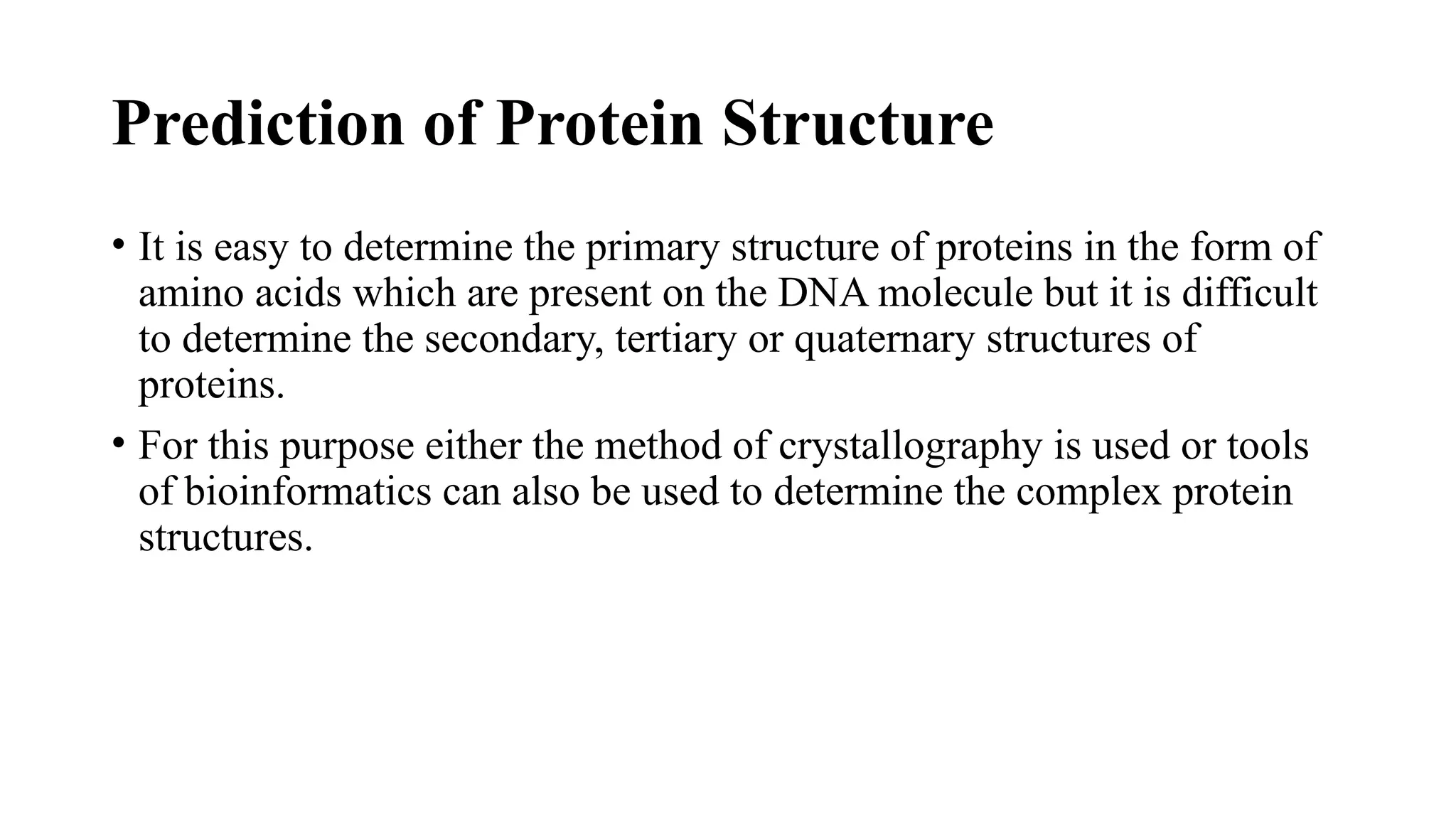 Prediction of Protein Structure
• It is easy to determine the primary structure of proteins in the form of
amino acids which are present on the DNA molecule but it is difficult
to determine the secondary, tertiary or quaternary structures of
proteins.
• For this purpose either the method of crystallography is used or tools
of bioinformatics can also be used to determine the complex protein
structures.
 
