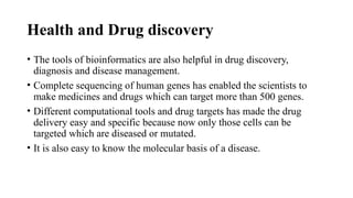 Health and Drug discovery
• The tools of bioinformatics are also helpful in drug discovery,
diagnosis and disease management.
• Complete sequencing of human genes has enabled the scientists to
make medicines and drugs which can target more than 500 genes.
• Different computational tools and drug targets has made the drug
delivery easy and specific because now only those cells can be
targeted which are diseased or mutated.
• It is also easy to know the molecular basis of a disease.
 