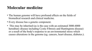 Molecular medicine
• The human genome will have profound effects on the fields of
biomedical research and clinical medicine.
• Every disease has a genetic component.
• This may be inherited (as is the case with an estimated 3000-4000
hereditary disease including Cystic Fibrosis and Huntingtons disease)
or a result of the body's response to an environmental stress which
causes alterations in the genome (eg. cancers, heart disease, diabetes.).
 