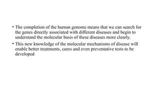 • The completion of the human genome means that we can search for
the genes directly associated with different diseases and begin to
understand the molecular basis of these diseases more clearly.
• This new knowledge of the molecular mechanisms of disease will
enable better treatments, cures and even preventative tests to be
developed
 