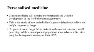 Personalised medicine
• Clinical medicine will become more personalised with the
development of the field of pharmacogenomics.
• This is the study of how an individual's genetic inheritence affects the
body's response to drugs.
• At present, some drugs fail to make it to the market because a small
percentage of the clinical patient population show adverse affects to a
drug due to sequence variants in their DNA.
 