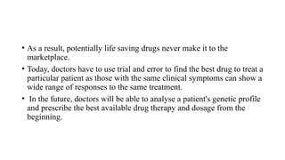 • As a result, potentially life saving drugs never make it to the
marketplace.
• Today, doctors have to use trial and error to find the best drug to treat a
particular patient as those with the same clinical symptoms can show a
wide range of responses to the same treatment.
• In the future, doctors will be able to analyse a patient's genetic profile
and prescribe the best available drug therapy and dosage from the
beginning.
 
