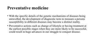 Preventative medicine
• With the specific details of the genetic mechanisms of diseases being
unravelled, the development of diagnostic tests to measure a persons
susceptibility to different diseases may become a distinct reality.
• Preventative actions such as change of lifestyle or having treatment at
the earliest possible stages when they are more likely to be successful,
could result in huge advances in our struggle to conquer disease.
 