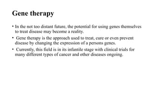 Gene therapy
• In the not too distant future, the potential for using genes themselves
to treat disease may become a reality.
• Gene therapy is the approach used to treat, cure or even prevent
disease by changing the expression of a persons genes.
• Currently, this field is in its infantile stage with clinical trials for
many different types of cancer and other diseases ongoing.
 