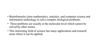 • Bioinformatics joins mathematics, statistics, and computer science and
information technology to solve complex biological problems.
• These problems are usually at the molecular level which cannot be
solved by other means.
• This interesting field of science has many applications and research
areas where it can be applied.
 