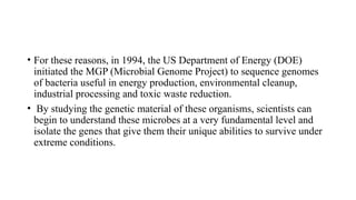 • For these reasons, in 1994, the US Department of Energy (DOE)
initiated the MGP (Microbial Genome Project) to sequence genomes
of bacteria useful in energy production, environmental cleanup,
industrial processing and toxic waste reduction.
• By studying the genetic material of these organisms, scientists can
begin to understand these microbes at a very fundamental level and
isolate the genes that give them their unique abilities to survive under
extreme conditions.
 