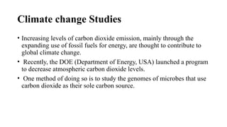 Climate change Studies
• Increasing levels of carbon dioxide emission, mainly through the
expanding use of fossil fuels for energy, are thought to contribute to
global climate change.
• Recently, the DOE (Department of Energy, USA) launched a program
to decrease atmospheric carbon dioxide levels.
• One method of doing so is to study the genomes of microbes that use
carbon dioxide as their sole carbon source.
 