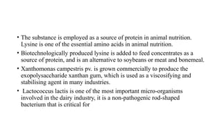 • The substance is employed as a source of protein in animal nutrition.
Lysine is one of the essential amino acids in animal nutrition.
• Biotechnologically produced lysine is added to feed concentrates as a
source of protein, and is an alternative to soybeans or meat and bonemeal.
• Xanthomonas campestris pv. is grown commercially to produce the
exopolysaccharide xanthan gum, which is used as a viscosifying and
stabilising agent in many industries.
• Lactococcus lactis is one of the most important micro-organisms
involved in the dairy industry, it is a non-pathogenic rod-shaped
bacterium that is critical for
 