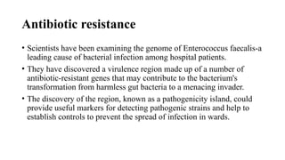 Antibiotic resistance
• Scientists have been examining the genome of Enterococcus faecalis-a
leading cause of bacterial infection among hospital patients.
• They have discovered a virulence region made up of a number of
antibiotic-resistant genes that may contribute to the bacterium's
transformation from harmless gut bacteria to a menacing invader.
• The discovery of the region, known as a pathogenicity island, could
provide useful markers for detecting pathogenic strains and help to
establish controls to prevent the spread of infection in wards.
 