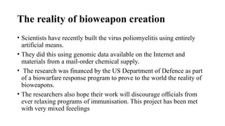 The reality of bioweapon creation
• Scientists have recently built the virus poliomyelitis using entirely
artificial means.
• They did this using genomic data available on the Internet and
materials from a mail-order chemical supply.
• The research was financed by the US Department of Defence as part
of a biowarfare response program to prove to the world the reality of
bioweapons.
• The researchers also hope their work will discourage officials from
ever relaxing programs of immunisation. This project has been met
with very mixed feeelings
 