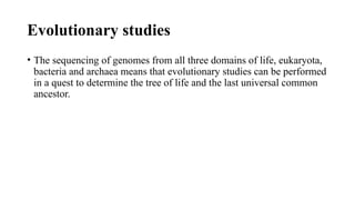 Evolutionary studies
• The sequencing of genomes from all three domains of life, eukaryota,
bacteria and archaea means that evolutionary studies can be performed
in a quest to determine the tree of life and the last universal common
ancestor.
 