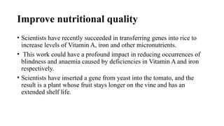 Improve nutritional quality
• Scientists have recently succeeded in transferring genes into rice to
increase levels of Vitamin A, iron and other micronutrients.
• This work could have a profound impact in reducing occurrences of
blindness and anaemia caused by deficiencies in Vitamin A and iron
respectively.
• Scientists have inserted a gene from yeast into the tomato, and the
result is a plant whose fruit stays longer on the vine and has an
extended shelf life.
 
