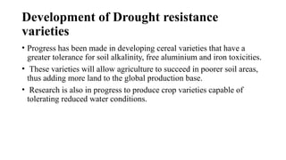 Development of Drought resistance
varieties
• Progress has been made in developing cereal varieties that have a
greater tolerance for soil alkalinity, free aluminium and iron toxicities.
• These varieties will allow agriculture to succeed in poorer soil areas,
thus adding more land to the global production base.
• Research is also in progress to produce crop varieties capable of
tolerating reduced water conditions.
 