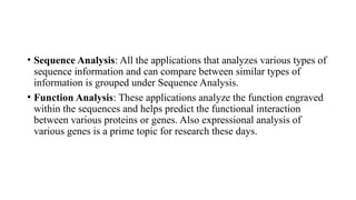 • Sequence Analysis: All the applications that analyzes various types of
sequence information and can compare between similar types of
information is grouped under Sequence Analysis.
• Function Analysis: These applications analyze the function engraved
within the sequences and helps predict the functional interaction
between various proteins or genes. Also expressional analysis of
various genes is a prime topic for research these days.
 