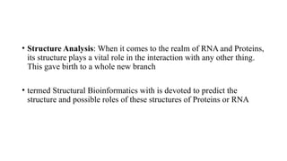 • Structure Analysis: When it comes to the realm of RNA and Proteins,
its structure plays a vital role in the interaction with any other thing.
This gave birth to a whole new branch
• termed Structural Bioinformatics with is devoted to predict the
structure and possible roles of these structures of Proteins or RNA
 