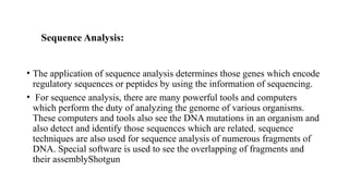 Sequence Analysis:
• The application of sequence analysis determines those genes which encode
regulatory sequences or peptides by using the information of sequencing.
• For sequence analysis, there are many powerful tools and computers
which perform the duty of analyzing the genome of various organisms.
These computers and tools also see the DNA mutations in an organism and
also detect and identify those sequences which are related. sequence
techniques are also used for sequence analysis of numerous fragments of
DNA. Special software is used to see the overlapping of fragments and
their assemblyShotgun
 