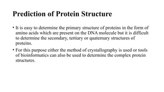 Prediction of Protein Structure
• It is easy to determine the primary structure of proteins in the form of
amino acids which are present on the DNA molecule but it is difficult
to determine the secondary, tertiary or quaternary structures of
proteins.
• For this purpose either the method of crystallography is used or tools
of bioinformatics can also be used to determine the complex protein
structures.
 