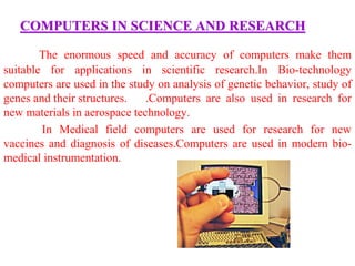 COMPUTERS IN SCIENCE AND RESEARCH
The enormous speed and accuracy of computers make them
suitable for applications in scientific research.In Bio-technology
computers are used in the study on analysis of genetic behavior, study of
genes and their structures. .Computers are also used in research for
new materials in aerospace technology.
In Medical field computers are used for research for new
vaccines and diagnosis of diseases.Computers are used in modern bio-
medical instrumentation.
 