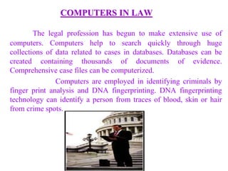 COMPUTERS IN LAW
The legal profession has begun to make extensive use of
computers. Computers help to search quickly through huge
collections of data related to cases in databases. Databases can be
created containing thousands of documents of evidence.
Comprehensive case files can be computerized.
Computers are employed in identifying criminals by
finger print analysis and DNA fingerprinting. DNA fingerprinting
technology can identify a person from traces of blood, skin or hair
from crime spots.
 