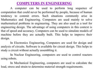 COMPUTERS IN ENGINEERING
A computer can be used to perform long sequence of
computation that could never be performed by people, because of human
tendency to commit errors. Such situations commonly arise in
Mathematics and Engineering. Computers are used mainly to solve
mathematical problems in engineering. They are also used as a tool for
engineering design. The advantage of using computers in this context is
that of speed and accuracy. Computers can be used to simulate models of
machine before they are actually built. This helps to improve their
design.
In Electronics Engineering, Computers are used for design and
analysis of circuits. Software is available for circuit design. This helps to
study a circuit without actually assembling it.
In Nuclear Engineering, computers are used to control reactors
using robots.
In Mechanical Engineering, computers are used to calculate the
load, stress and strain to determine material strength requirements.
 