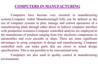 COMPUTERS IN MANUFACTURING
Computers have become very essential in manufacturing
systems.Computer Aided Manufacturing(CAM) can be defined as the
use of computer systems to plan, manage and control operations of a
manufacturing plant through either direct or indirect computer interface
with production resources.Computer controlled analysis are employed in
the manufacture of products ranging from tiny electronic components to
automobiles and even aircrafts or ships. There are some significant
advantages in using computers in design and manufacturing. Computer
controlled tools can make parts that are closer to actual design
specifications. This is not possible to be conventional tools.
Computers are also used in quality control in manufacturing
environments.
 