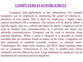 COMPUTERS IN ENFORCEMENT
Computers find applications in law enforcement. For example
computers can be employed in monitoring the speed of vehicles.ie ,
detection of over speed. This is done by employing a digital video
camera interfaced with a computer. The camera will be able to follow a
specific target, such as a vehicle and detect its speed. Computers can be
used to monitor data communications in a network and detect any
unlawful communications. Computer can be used to maintain large
criminal databases. When a crime is detected it is possible to search
available data on criminals based on nature of the crime. Computers are
also employed to establish scientific evidence in criminal cases.
Technologies like finger print analysis and DNA finger printing make
use of computers. Enforcement of Tax laws is another area where
computers can be effectively used. Large databases on taxpayers can be
maintained for scrutinize and investigations.
 
