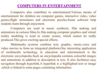 COMPUTERS IN ENTERTAINMENT
Computers also contribute to entertainment.Various means of
entertainment for children are computer games, interactive video, video
games,flight stimulators and electronic puzzles.Some software help
students learn through enjoyment.
Computers are used in music synthesis, film making and
animations in cartoon films.In film making computer graphics and virtual
reality modeling is used to create scenes, which cannot be really
produced.This gives exciting special effects.
Multimedia systems combine text, graphic, music,voice and
video movies to form an integrated platform.One interesting application
of multimedia technology in education and entertainment is the
electronic encyclopedia.Such an encyclopedia contains colourful images
and animations in addition to description in text. It also facilitates easy
navigation through hyperlink.A hyperlink is a highlighted text or image
,which is linked to some pages containing information.
 
