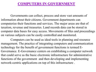 COMPUTERS IN GOVERNMENT
Governments can collect, process and store vast amounts of
information about their citizens. Government departments can
computerize their functions and services. The major areas are that of
taxation, revenue and treasuries. Land records data can be stored in
computer data bases for easy access. Movements of files and proceedings
on various subjects can be easily controlled and monitored.
Computers can be used as ideal tools in planning and resource
management. The practice of integrating computers and communication
technology for the benefit of government functions is termed E-
Governance. E-Governance centers on establishing a computer network
that could serve as the basic electronic infrastructure for administrative
functions of the government and then developing and implementing
network-centric applications on top of this infrastructure .
 