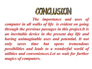 The importance and uses of
computer in all walks of life is evident on going
through the previous passages in this project.It is
an inevitable device in the present day life and
having unimaginable uses and potential. It not
only saves time but opens tremendous
possibilities and leads to a wonderful world of
utilities and conveniences.Let us wait for further
magics of computers.
 