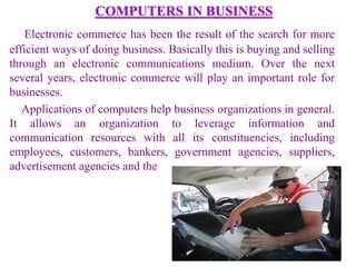 COMPUTERS IN BUSINESS
Electronic commerce has been the result of the search for more
efficient ways of doing business. Basically this is buying and selling
through an electronic communications medium. Over the next
several years, electronic commerce will play an important role for
businesses.
Applications of computers help business organizations in general.
It allows an organization to leverage information and
communication resources with all its constituencies, including
employees, customers, bankers, government agencies, suppliers,
advertisement agencies and the
 