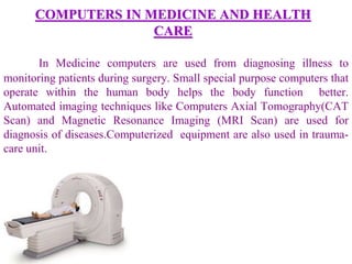 COMPUTERS IN MEDICINE AND HEALTH
CARE
In Medicine computers are used from diagnosing illness to
monitoring patients during surgery. Small special purpose computers that
operate within the human body helps the body function better.
Automated imaging techniques like Computers Axial Tomography(CAT
Scan) and Magnetic Resonance Imaging (MRI Scan) are used for
diagnosis of diseases.Computerized equipment are also used in trauma-
care unit.
 