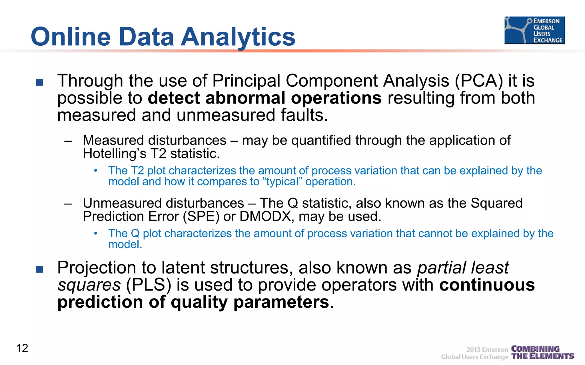 Online Data Analytics


Through the use of Principal Component Analysis (PCA) it is
possible to detect abnormal operations resulting from both
measured and unmeasured faults.
– Measured disturbances – may be quantified through the application of
Hotelling’s T2 statistic.
• The T2 plot characterizes the amount of process variation that can be explained by the
model and how it compares to “typical” operation.

– Unmeasured disturbances – The Q statistic, also known as the Squared
Prediction Error (SPE) or DMODX, may be used.
• The Q plot characterizes the amount of process variation that cannot be explained by the
model.



12

Projection to latent structures, also known as partial least
squares (PLS) is used to provide operators with continuous
prediction of quality parameters.

 