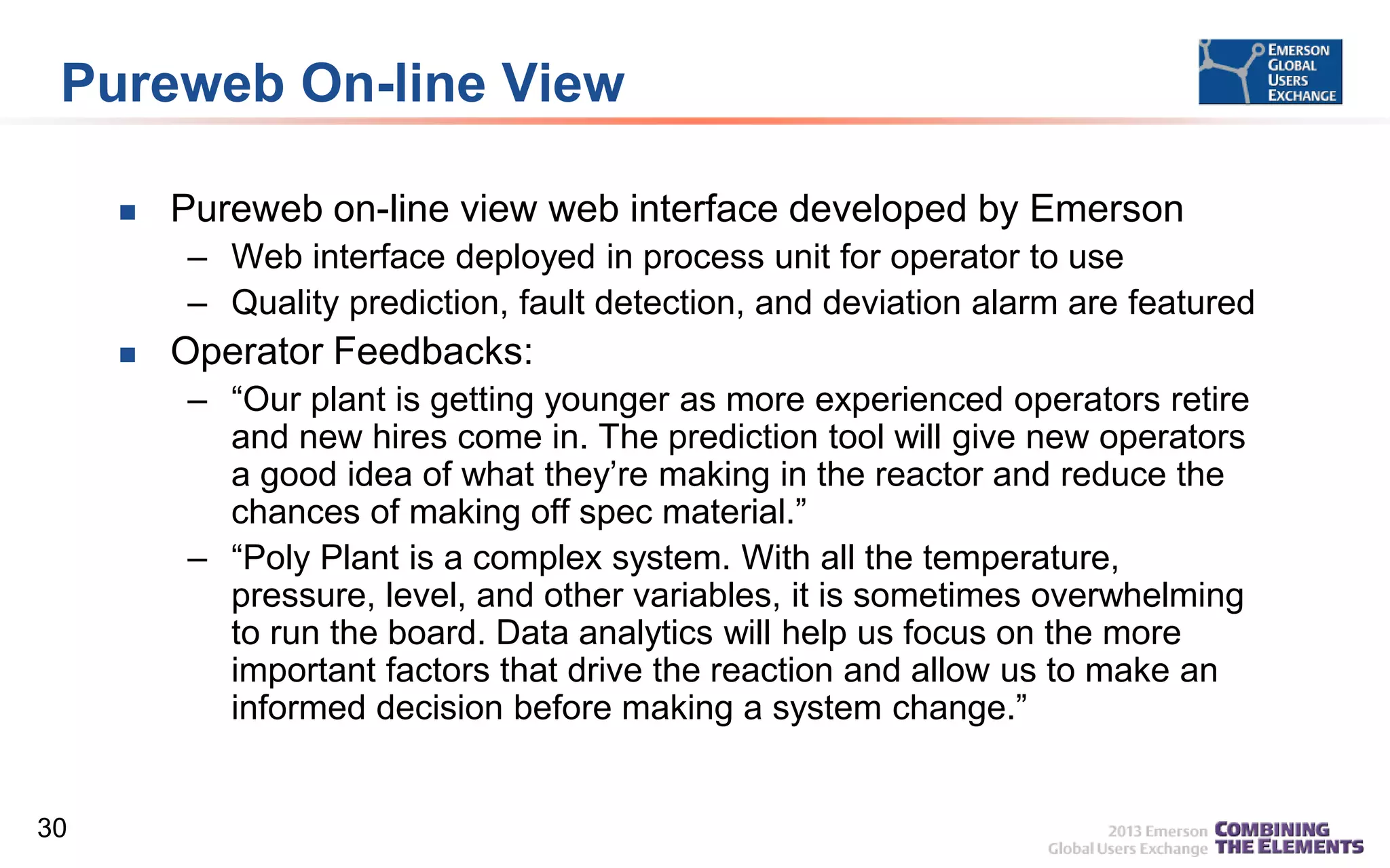 Pureweb On-line View


Pureweb on-line view web interface developed by Emerson
– Web interface deployed in process unit for operator to use
– Quality prediction, fault detection, and deviation alarm are featured



Operator Feedbacks:
– “Our plant is getting younger as more experienced operators retire
and new hires come in. The prediction tool will give new operators
a good idea of what they’re making in the reactor and reduce the
chances of making off spec material.”
– “Poly Plant is a complex system. With all the temperature,
pressure, level, and other variables, it is sometimes overwhelming
to run the board. Data analytics will help us focus on the more
important factors that drive the reaction and allow us to make an
informed decision before making a system change.”

30

 